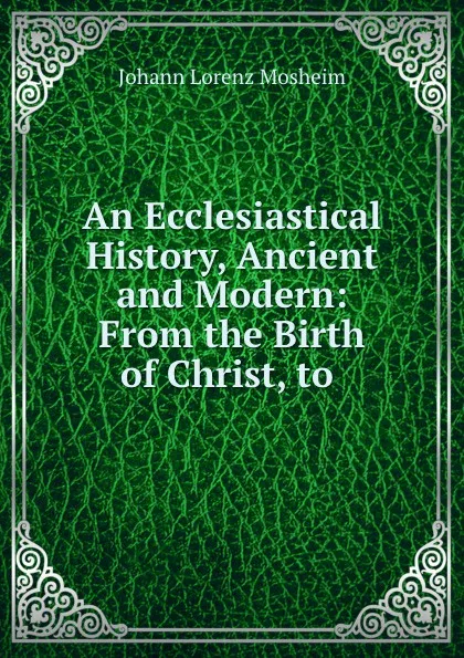 Обложка книги An Ecclesiastical History, Ancient and Modern: From the Birth of Christ, to ., Johann Lorenz Mosheim