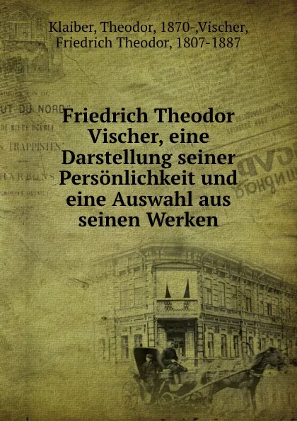 Обложка книги Friedrich Theodor Vischer, eine Darstellung seiner Personlichkeit und eine Auswahl aus seinen Werken, Theodor Klaiber