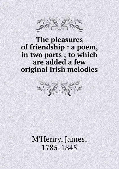 Обложка книги The pleasures of friendship : a poem, in two parts ; to which are added a few original Irish melodies, James M'Henry