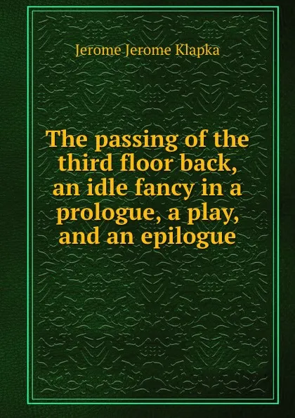 Обложка книги The passing of the third floor back, an idle fancy in a prologue, a play, and an epilogue, Jerome Jerome K