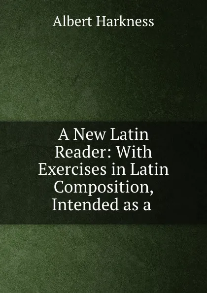 Обложка книги A New Latin Reader: With Exercises in Latin Composition, Intended as a ., Albert Harkness