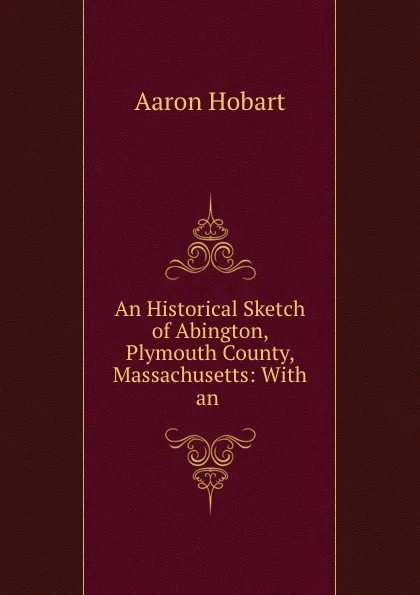 Обложка книги An Historical Sketch of Abington, Plymouth County, Massachusetts: With an ., Aaron Hobart