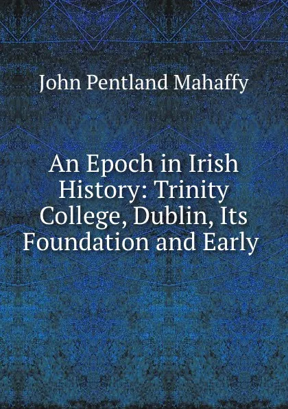 Обложка книги An Epoch in Irish History: Trinity College, Dublin, Its Foundation and Early ., Mahaffy John Pentland