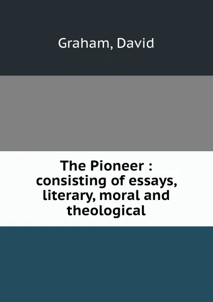 Обложка книги The Pioneer : consisting of essays, literary, moral and theological, David Graham