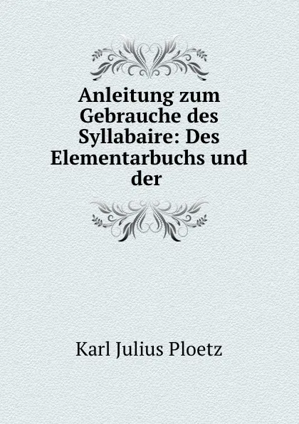 Обложка книги Anleitung zum Gebrauche des Syllabaire: Des Elementarbuchs und der ., Karl Julius Ploetz