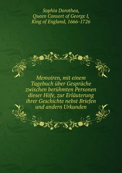 Обложка книги Memoiren, mit einem Tagebuch uber Gesprache zwischen beruhmten Personen dieser Hofe, zur Erlauterung ihrer Geschichte nebst Briefen und andern Urkunden, Sophia Dorothea