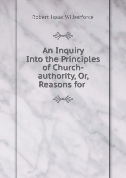 Обложка книги An Inquiry Into the Principles of Church-authority, Or, Reasons for ., Robert Isaac Wilberforce