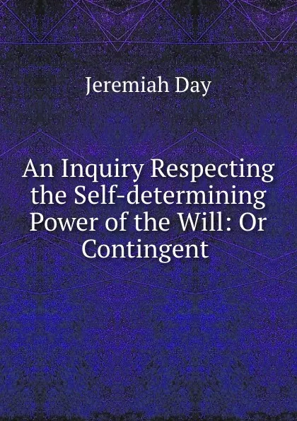 Обложка книги An Inquiry Respecting the Self-determining Power of the Will: Or Contingent ., Jeremiah Day