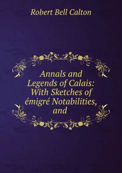 Обложка книги Annals and Legends of Calais: With Sketches of emigre Notabilities, and ., Robert Bell Calton