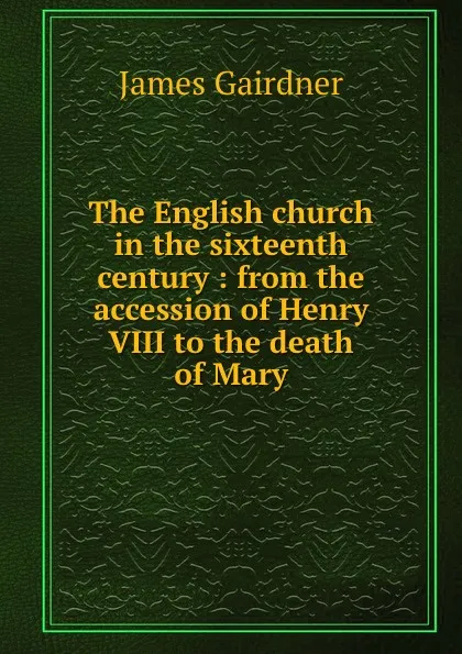 Обложка книги The English church in the sixteenth century : from the accession of Henry VIII to the death of Mary, Gairdner James