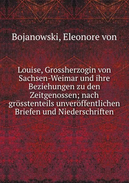 Обложка книги Louise, Grossherzogin von Sachsen-Weimar und ihre Beziehungen zu den Zeitgenossen; nach grosstenteils unveroffentlichen Briefen und Niederschriften, Eleonore von Bojanowski