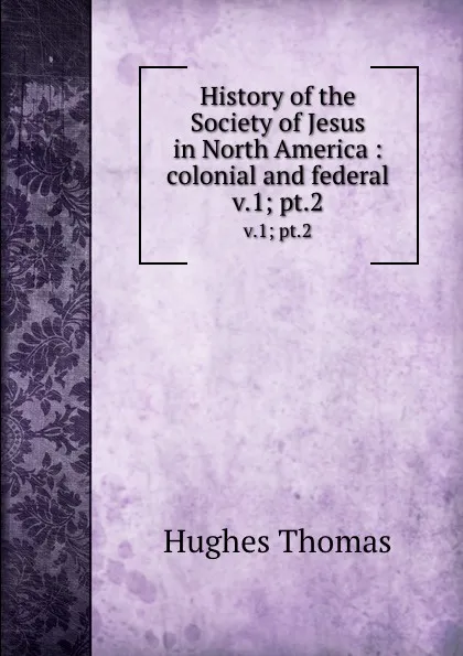 Обложка книги History of the Society of Jesus in North America : colonial and federal. v.1; pt.2, Hughes Thomas