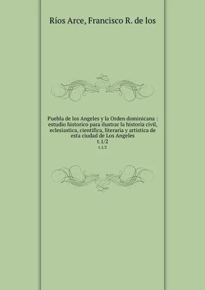 Обложка книги Puebla de los Angeles y la Orden dominicana : estudio historico para ilustrar la historia civil, eclesiastica, cientifica, literaria y artistica de esta ciudad de Los Angeles. t.1/2, Ríos Arce