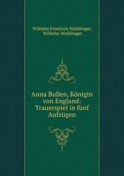 Обложка книги Anna Bullen, Konigin von England: Trauerspiel in funf Aufzugen, Wilhelm Friedrich Waiblinger