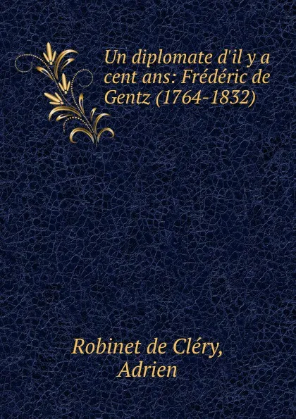 Обложка книги Un diplomate d.il y a cent ans: Frederic de Gentz (1764-1832), Robinet de Cléry