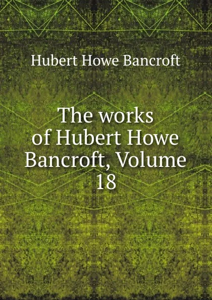 Обложка книги The works of Hubert Howe Bancroft, Volume 18, Hubert Howe Bancroft