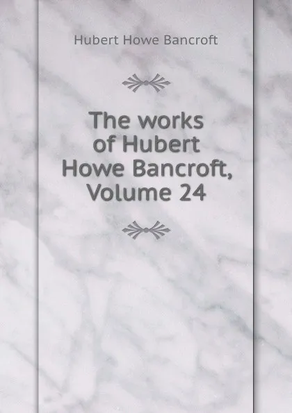 Обложка книги The works of Hubert Howe Bancroft, Volume 24, Hubert Howe Bancroft