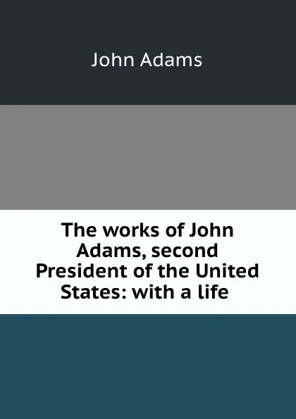Обложка книги The works of John Adams, second President of the United States: with a life ., John Adams