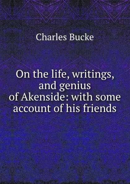 Обложка книги On the life, writings, and genius of Akenside: with some account of his friends, Charles Bucke