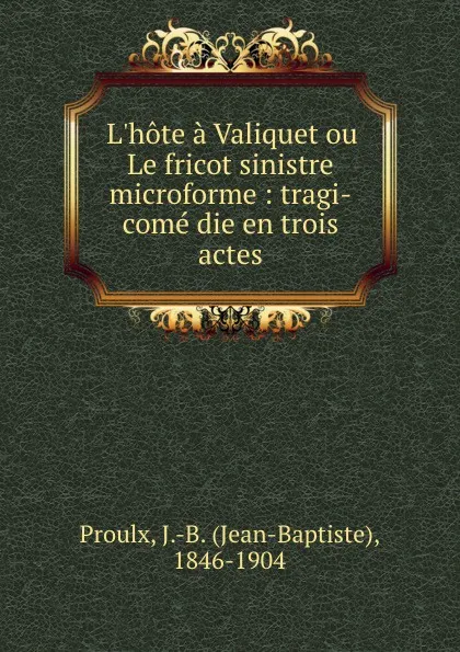 Обложка книги L.hote a Valiquet ou Le fricot sinistre microforme : tragi-come die en trois actes, Jean-Baptiste Proulx