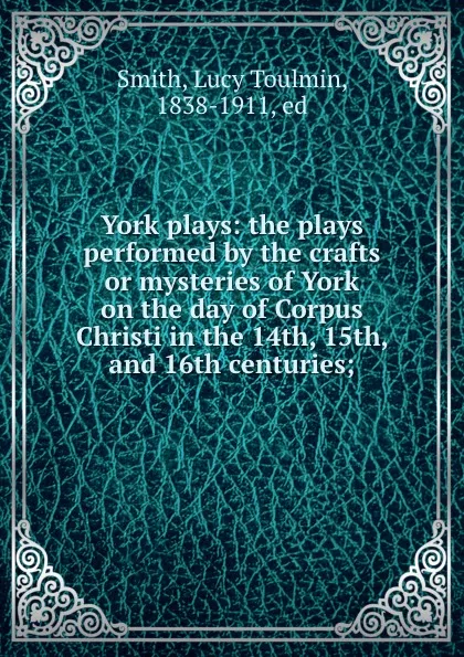 Обложка книги York plays: the plays performed by the crafts or mysteries of York on the day of Corpus Christi in the 14th, 15th, and 16th centuries;, Lucy Toulmin Smith