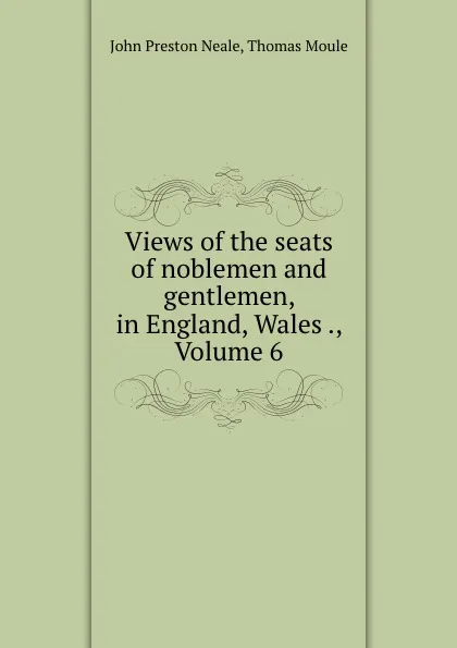 Обложка книги Views of the seats of noblemen and gentlemen, in England, Wales ., Volume 6, John Preston Neale