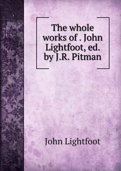 Обложка книги The whole works of . John Lightfoot, ed. by J.R. Pitman, John Lightfoot