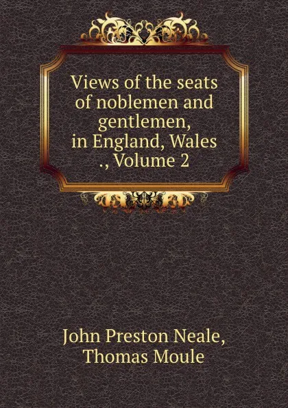 Обложка книги Views of the seats of noblemen and gentlemen, in England, Wales ., Volume 2, John Preston Neale