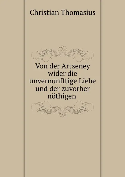 Обложка книги Von der Artzeney wider die unvernunfftige Liebe und der zuvorher nothigen ., Christian Thomasius