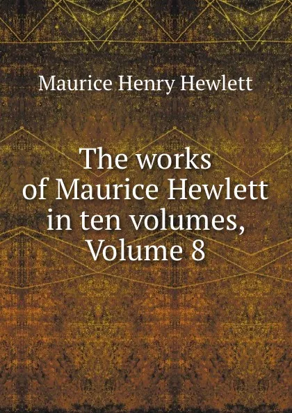 Обложка книги The works of Maurice Hewlett in ten volumes, Volume 8, Maurice Henry Hewlett