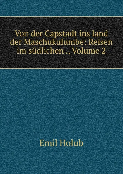 Обложка книги Von der Capstadt ins land der Maschukulumbe: Reisen im sudlichen ., Volume 2, Emil Holub