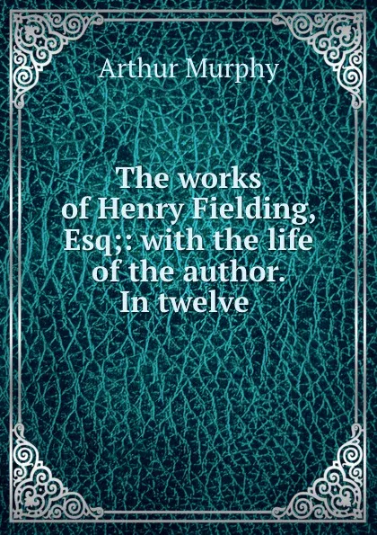 Обложка книги The works of Henry Fielding, Esq;: with the life of the author. In twelve ., Murphy Arthur