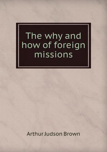 Обложка книги The why and how of foreign missions, Arthur Judson Brown