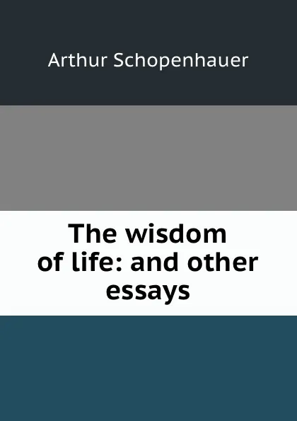 Обложка книги The wisdom of life: and other essays, Артур Шопенгауэр