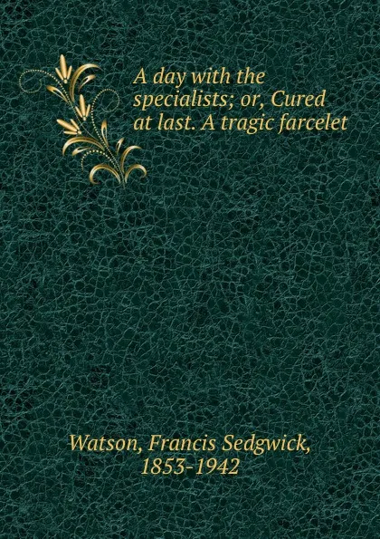 Обложка книги A day with the specialists; or, Cured at last. A tragic farcelet, Francis Sedgwick Watson