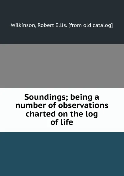 Обложка книги Soundings; being a number of observations charted on the log of life, Robert Ellis Wilkinson