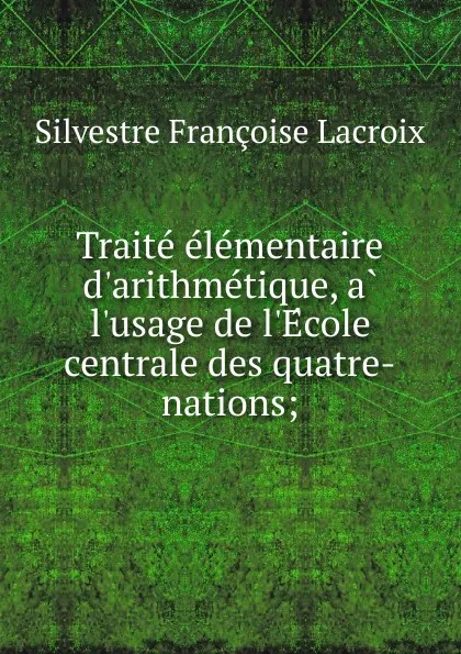 Обложка книги Traite elementaire d.arithmetique, a l.usage de l.Ecole centrale des quatre-nations;, Silvestre Françoise Lacroix