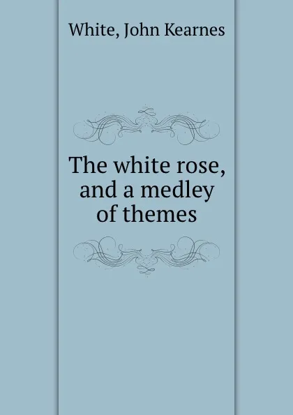 Обложка книги The white rose, and a medley of themes, John Kearnes White