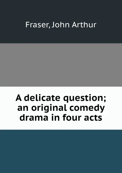 Обложка книги A delicate question; an original comedy drama in four acts, John Arthur Fraser