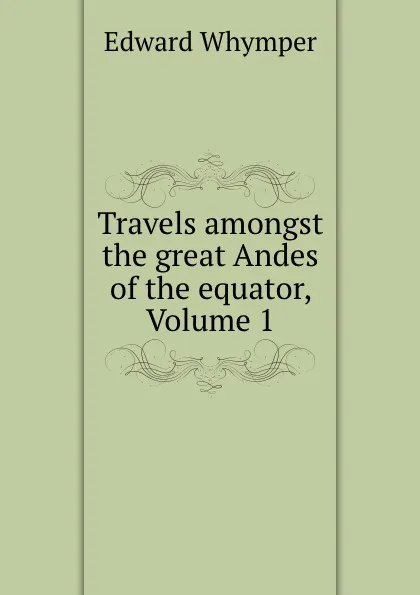 Обложка книги Travels amongst the great Andes of the equator, Volume 1, Edward Whymper