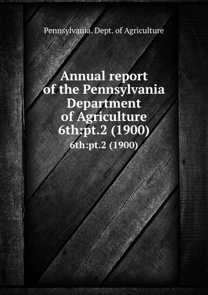 Обложка книги Annual report of the Pennsylvania Department of Agriculture. 6th:pt.2 (1900), Pennsylvania. Dept. of Agriculture