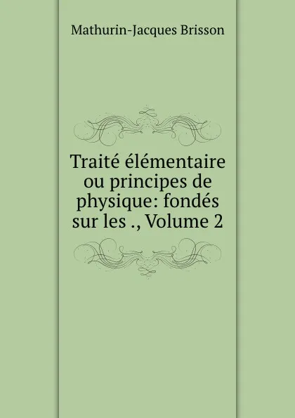 Обложка книги Traite elementaire ou principes de physique: fondes sur les ., Volume 2, Mathurin-Jacques Brisson