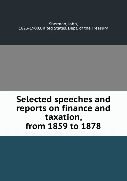 Обложка книги Selected speeches and reports on finance and taxation, from 1859 to 1878, John Sherman