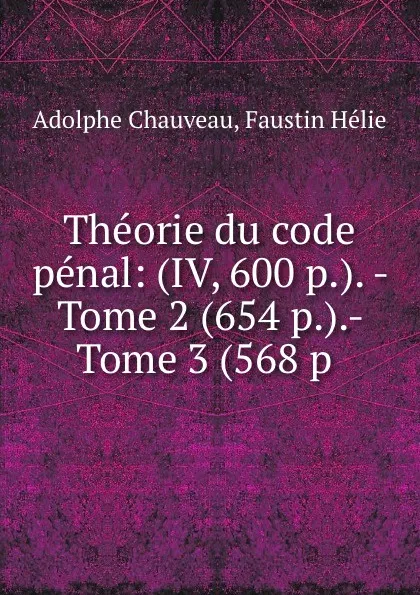 Обложка книги Theorie du code penal: (IV, 600 p.). - Tome 2 (654 p.).- Tome 3 (568 p ., Adolphe Chauveau