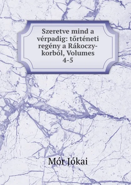 Обложка книги Szeretve mind a verpadig: torteneti regeny a Rakoczy-korbol, Volumes 4-5, Maurus Jókai