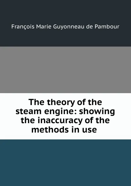 Обложка книги The theory of the steam engine: showing the inaccuracy of the methods in use ., François Marie Guyonneau de Pambour