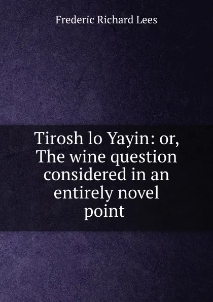 Обложка книги Tirosh lo Yayin: or, The wine question considered in an entirely novel point ., Frederic Richard Lees