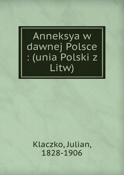 Обложка книги Anneksya w dawnej Polsce : (unia Polski z Litw), Julian Klaczko