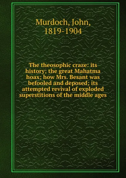 Обложка книги The theosophic craze: its history; the great Mahatma hoax; how Mrs. Besant was befooled and deposed; its attempted revival of exploded superstitions of the middle ages, John Murdoch