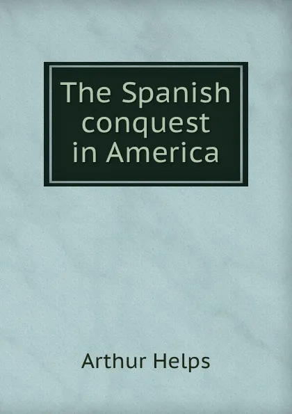 Обложка книги The Spanish conquest in America, Helps Arthur